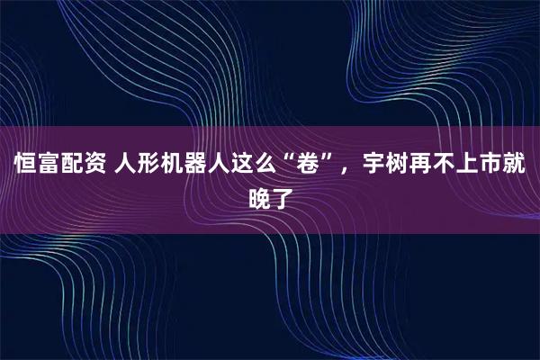 恒富配资 人形机器人这么“卷”，宇树再不上市就晚了
