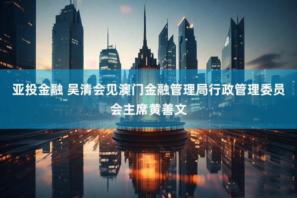 亚投金融 吴清会见澳门金融管理局行政管理委员会主席黄善文