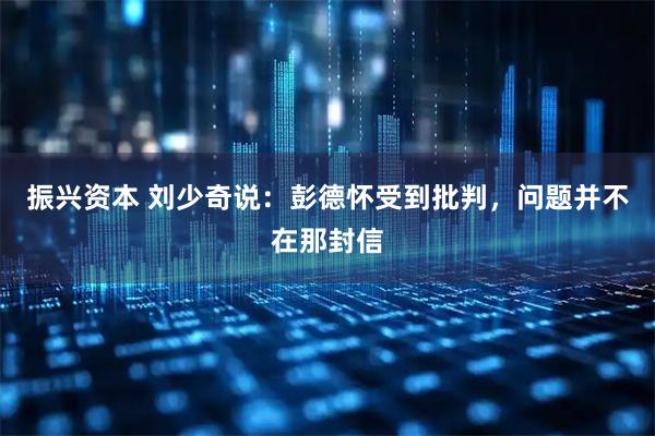 振兴资本 刘少奇说：彭德怀受到批判，问题并不在那封信