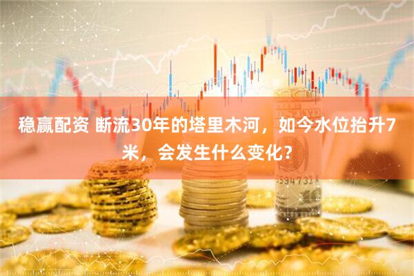 稳赢配资 断流30年的塔里木河，如今水位抬升7米，会发生什么变化？