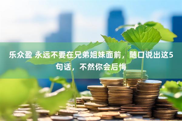 乐众盈 永远不要在兄弟姐妹面前，随口说出这5句话，不然你会后悔