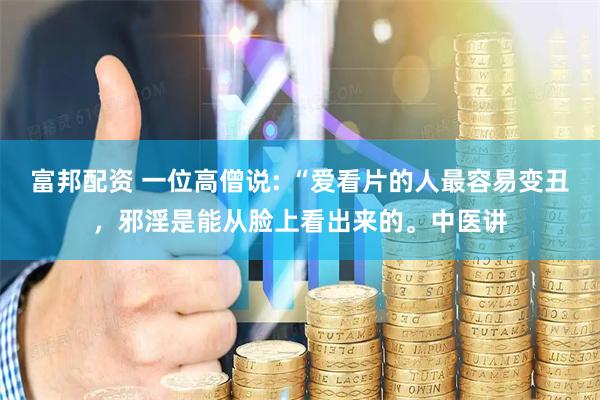 富邦配资 一位高僧说: “爱看片的人最容易变丑，邪淫是能从脸上看出来的。中医讲