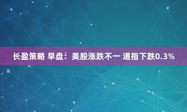 长盈策略 早盘：美股涨跌不一 道指下跌0.3%