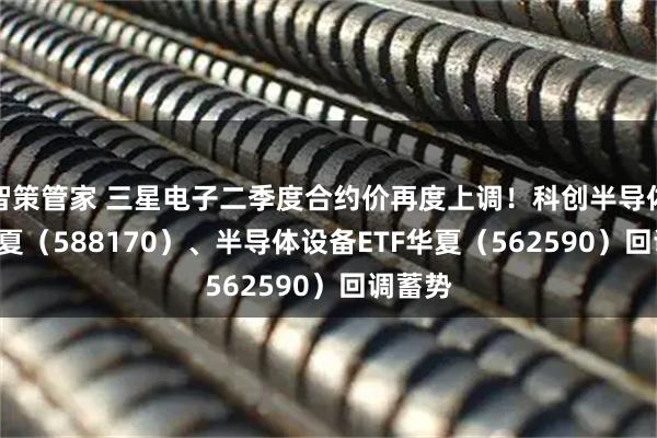 智策管家 三星电子二季度合约价再度上调！科创半导体ETF华夏（588170）、半导体设备ETF华夏（562590）回调蓄势