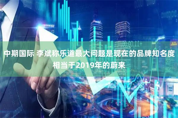中期国际 李斌称乐道最大问题是现在的品牌知名度相当于2019年的蔚来