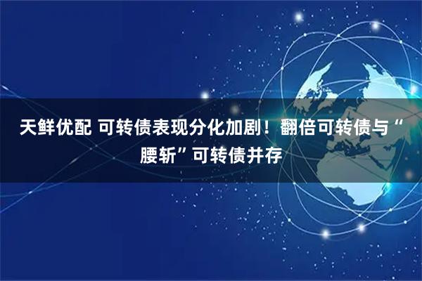 天鲜优配 可转债表现分化加剧！翻倍可转债与“腰斩”可转债并存