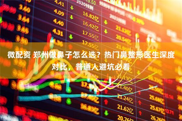 微配资 郑州做鼻子怎么选？热门鼻整形医生深度对比，普通人避坑必看