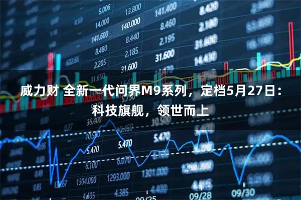 威力财 全新一代问界M9系列，定档5月27日：科技旗舰，领世而上