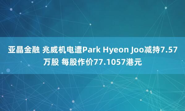 亚晶金融 兆威机电遭Park Hyeon Joo减持7.57万股 每股作价77.1057港元