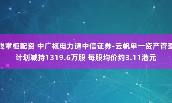 钱掌柜配资 中广核电力遭中信证券-云帆单一资产管理计划减持1319.6万股 每股均价约3.11港元