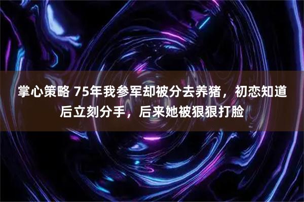 掌心策略 75年我参军却被分去养猪,初恋知道后立刻分手,后来她被狠狠打脸