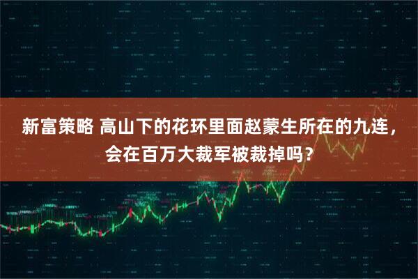 新富策略 高山下的花环里面赵蒙生所在的九连，会在百万大裁军被裁掉吗？