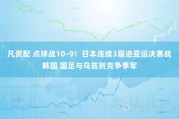凡资配 点球战10-9！日本连续3届进亚运决赛战韩国 国足与乌兹别克争季军