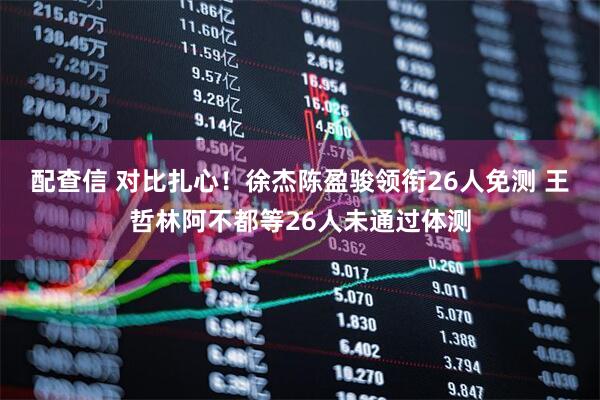 配查信 对比扎心！徐杰陈盈骏领衔26人免测 王哲林阿不都等26人未通过体测