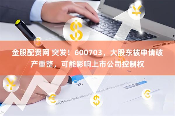 金股配资网 突发！600703，大股东被申请破产重整，可能影响上市公司控制权