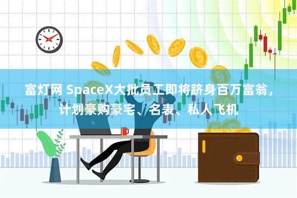 富灯网 SpaceX大批员工即将跻身百万富翁,计划豪购豪宅、名表、私人飞机