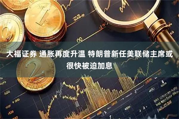 大福证券 通胀再度升温 特朗普新任美联储主席或很快被迫加息