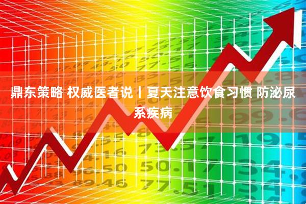 鼎东策略 权威医者说丨夏天注意饮食习惯 防泌尿系疾病