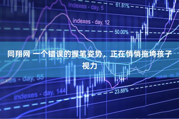 同翔网 一个错误的握笔姿势，正在悄悄拖垮孩子视力