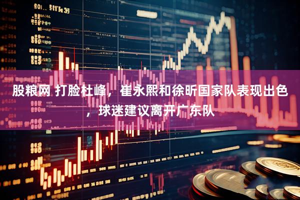股粮网 打脸杜峰，崔永熙和徐昕国家队表现出色，球迷建议离开广东队