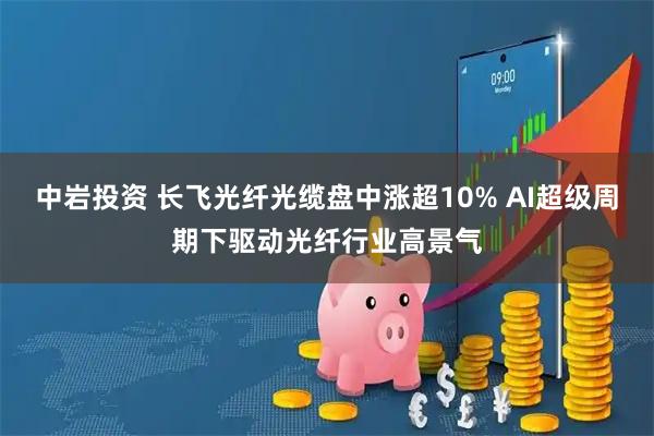 中岩投资 长飞光纤光缆盘中涨超10% AI超级周期下驱动光纤行业高景气