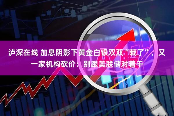 泸深在线 加息阴影下黄金白银双双“栽了”，又一家机构砍价：别跟美联储对着干