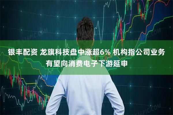 银丰配资 龙旗科技盘中涨超6% 机构指公司业务有望向消费电子下游延申