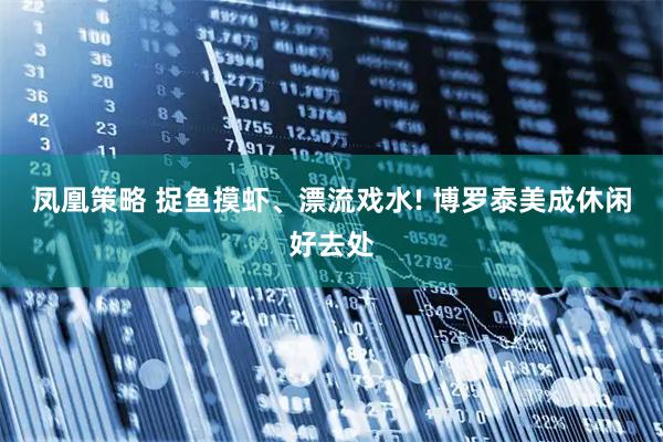 凤凰策略 捉鱼摸虾、漂流戏水! 博罗泰美成休闲好去处