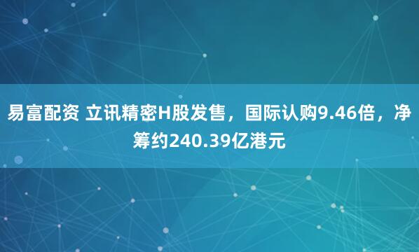 易富配资 立讯精密H股发售，国际认购9.46倍，净筹约240.39亿港元