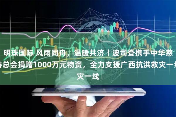 明珠国际 风雨同舟，温暖共济丨波司登携手中华慈善总会捐赠1000万元物资，全力支援广西抗洪救灾一线