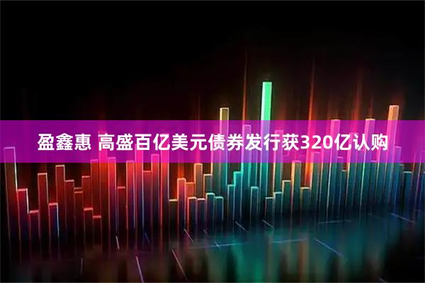 盈鑫惠 高盛百亿美元债券发行获320亿认购
