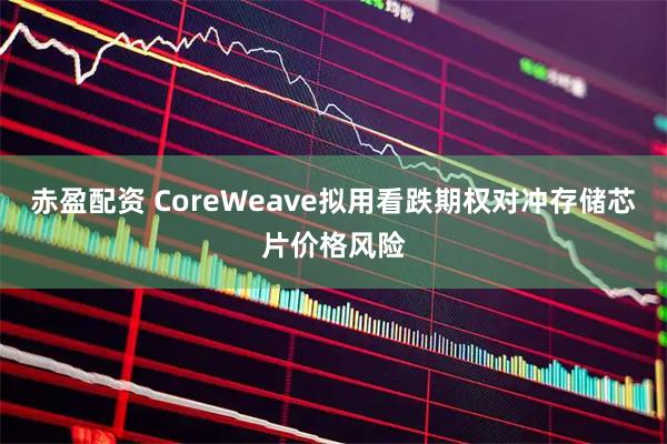 赤盈配资 CoreWeave拟用看跌期权对冲存储芯片价格风险