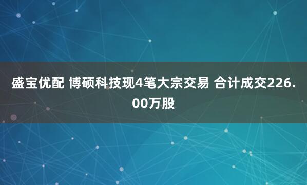 盛宝优配 博硕科技现4笔大宗交易 合计成交226.00万股