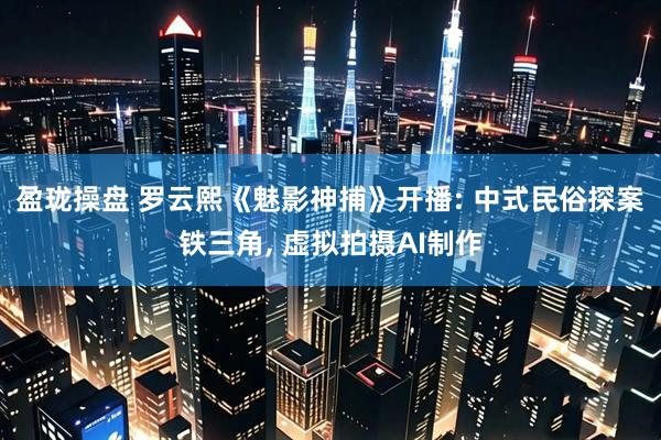 盈珑操盘 罗云熙《魅影神捕》开播: 中式民俗探案铁三角, 虚拟拍摄AI制作
