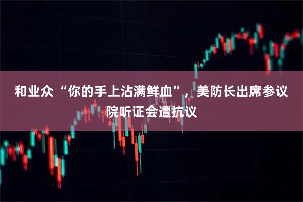 和业众 “你的手上沾满鲜血”,美防长出席参议院听证会遭抗议