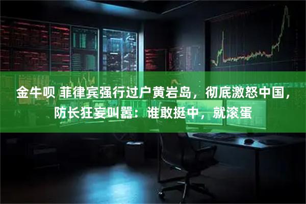 金牛呗 菲律宾强行过户黄岩岛，彻底激怒中国，防长狂妄叫嚣：谁敢挺中，就滚蛋
