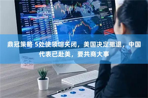 鼎冠策略 5处使领馆关闭,美国决定撤退,中国代表已赴美,要共商大事