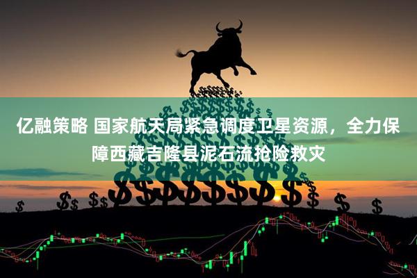 亿融策略 国家航天局紧急调度卫星资源,全力保障西藏吉隆县泥石流抢险救灾