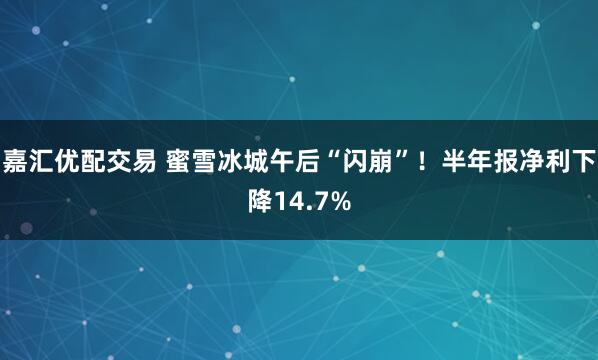 嘉汇优配交易 蜜雪冰城午后“闪崩”！半年报净利下降14.7%