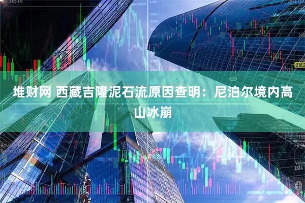堆财网 西藏吉隆泥石流原因查明:尼泊尔境内高山冰崩