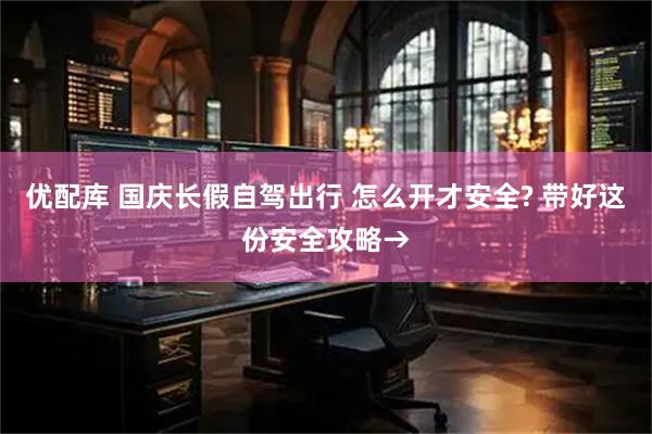 优配库 国庆长假自驾出行 怎么开才安全? 带好这份安全攻略→