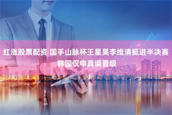 红涨股票配资 国手山脉杯王星昊李维清挺进半决赛 韩国仅申真谞晋级